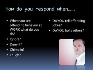 How do you respond when…..
 When you see
offending behavior at
WORK what do you
do?
 Ignore?
 Deny it?
 Chime in?
 Laugh?
 DoYOU tell offending
jokes?
 DoYOU bully others?
 