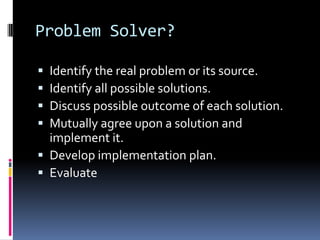 Problem Solver?
 Identify the real problem or its source.
 Identify all possible solutions.
 Discuss possible outcome of each solution.
 Mutually agree upon a solution and
implement it.
 Develop implementation plan.
 Evaluate
 