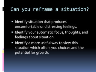 Can you reframe a situation?
 Identify situation that produces
uncomfortable or distressing feelings.
 Identify your automatic focus, thoughts, and
feelings about situation.
 Identify a more useful way to view this
situation which offers you choices and the
potential for growth.
 