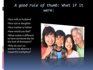 A good rule of thumb: What if it
were:
•Your wife or husband
•Your son or daughter
•Your mother or father
•How would you feel?
•What makes it different
to have someone else be
the butt of disrespect?
•Why do your co-
workers not deserve a
respectful workplace?
 