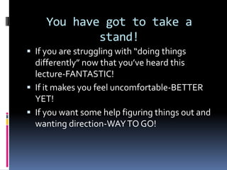 You have got to take a
stand!
 If you are struggling with “doing things
differently” now that you’ve heard this
lecture-FANTASTIC!
 If it makes you feel uncomfortable-BETTER
YET!
 If you want some help figuring things out and
wanting direction-WAYTO GO!
 