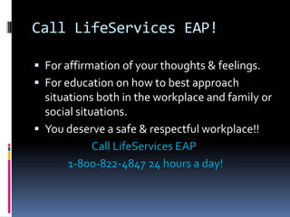 Call LifeServices EAP!
 For affirmation of your thoughts & feelings.
 For education on how to best approach
situations both in the workplace and family or
social situations.
 You deserve a safe & respectful workplace!!
Call LifeServices EAP
1-800-822-4847 24 hours a day!
 