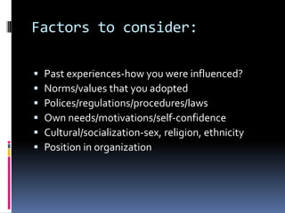 Factors to consider:
 Past experiences-how you were influenced?
 Norms/values that you adopted
 Polices/regulations/procedures/laws
 Own needs/motivations/self-confidence
 Cultural/socialization-sex, religion, ethnicity
 Position in organization
 