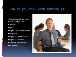 How do you feel when someone is:
•Derogatory about your
ethnic background?
•Gender?
•Age?
•Physical characteristics?
•Religion?
•Physical appearance?
•Physical abilities?
•Intellectual abilities?
•Be honest!
 
