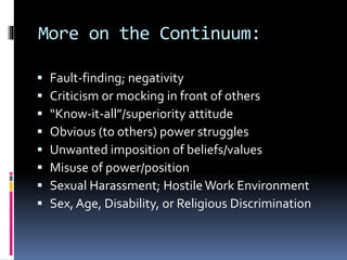 More on the Continuum:
 Fault-finding; negativity
 Criticism or mocking in front of others
 “Know-it-all”/superiority attitude
 Obvious (to others) power struggles
 Unwanted imposition of beliefs/values
 Misuse of power/position
 Sexual Harassment; Hostile Work Environment
 Sex, Age, Disability, or Religious Discrimination
 