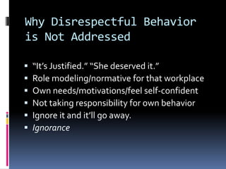 Why Disrespectful Behavior
is Not Addressed
 “It’s Justified.” “She deserved it.”
 Role modeling/normative for that workplace
 Own needs/motivations/feel self-confident
 Not taking responsibility for own behavior
 Ignore it and it’ll go away.
 Ignorance
 