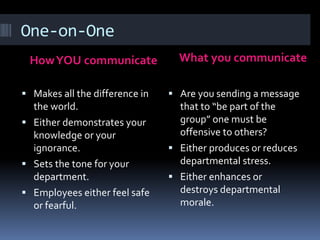 One-on-One
HowYOU communicate What you communicate
 Makes all the difference in
the world.
 Either demonstrates your
knowledge or your
ignorance.
 Sets the tone for your
department.
 Employees either feel safe
or fearful.
 Are you sending a message
that to “be part of the
group” one must be
offensive to others?
 Either produces or reduces
departmental stress.
 Either enhances or
destroys departmental
morale.
 