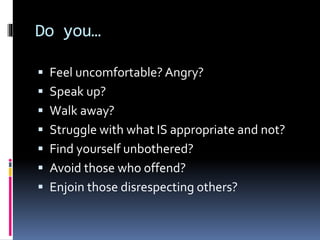 Do you…
 Feel uncomfortable? Angry?
 Speak up?
 Walk away?
 Struggle with what IS appropriate and not?
 Find yourself unbothered?
 Avoid those who offend?
 Enjoin those disrespecting others?
 