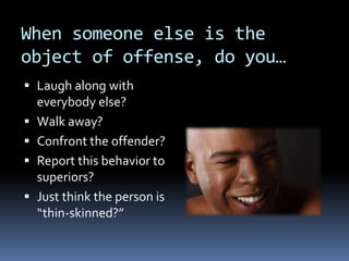 When someone else is the
object of offense, do you…
 Laugh along with
everybody else?
 Walk away?
 Confront the offender?
 Report this behavior to
superiors?
 Just think the person is
“thin-skinned?”
 