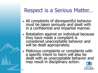 Respect is a Serious Matter…
 All complaints of disrespectful behavior
must be taken seriously and dealt with
in a confidential and impartial manner.
 Retaliation against an individual because
they have made a complaint is
considered unacceptable behavior and
will be dealt appropriately.
 Malicious complaints or complaints with
a specific intent to harm will also be
dealt with as unacceptable behavior and
may result in disciplinary action.
 