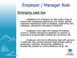 Employer / Manager Role
Emerging case law
- obligations for employers to take active steps to
ensure that employees experience civil, kinder, gentler,
respectful interactions from co-workers, supervisors and
managers. (Respectful Workplace Initiatives)
- Employers who make the mistake of treating
uncivil or volatile interactions between co-workers or
supervisors as personality conflicts are at serious risk.
- Employers who fail to effectively deal with persons
in authority who provide direction that includes yelling,
screaming, rudeness, demeaning, belittling or
threatening conduct or communications are at risk.
 