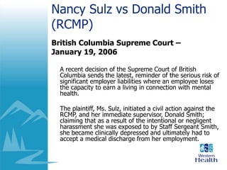 Nancy Sulz vs Donald Smith
(RCMP)
British Columbia Supreme Court –
January 19, 2006
A recent decision of the Supreme Court of British
Columbia sends the latest, reminder of the serious risk of
significant employer liabilities where an employee loses
the capacity to earn a living in connection with mental
health.
The plaintiff, Ms. Sulz, initiated a civil action against the
RCMP, and her immediate supervisor, Donald Smith;
claiming that as a result of the intentional or negligent
harassment she was exposed to by Staff Sergeant Smith,
she became clinically depressed and ultimately had to
accept a medical discharge from her employment.
 