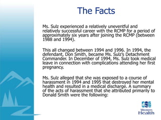 The Facts
Ms. Sulz experienced a relatively uneventful and
relatively successful career with the RCMP for a period of
approximately six years after joining the RCMP (between
1988 and 1994).
This all changed between 1994 and 1996. In 1994, the
defendant, Don Smith, became Ms. Sulz’s Detachment
Commander. In December of 1994, Ms. Sulz took medical
leave in connection with complications attending her first
pregnancy.
Ms. Sulz alleged that she was exposed to a course of
harassment in 1994 and 1995 that destroyed her mental
health and resulted in a medical discharge. A summary
of the acts of harassment that she attributed primarily to
Donald Smith were the following:
 