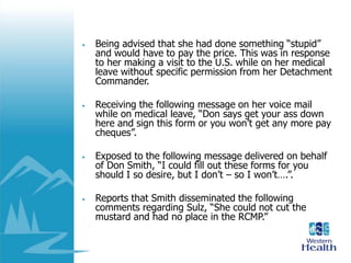 • Being advised that she had done something “stupid”
and would have to pay the price. This was in response
to her making a visit to the U.S. while on her medical
leave without specific permission from her Detachment
Commander.
• Receiving the following message on her voice mail
while on medical leave, “Don says get your ass down
here and sign this form or you won’t get any more pay
cheques”.
• Exposed to the following message delivered on behalf
of Don Smith, “I could fill out these forms for you
should I so desire, but I don’t – so I won’t….”.
• Reports that Smith disseminated the following
comments regarding Sulz, “She could not cut the
mustard and had no place in the RCMP.”
 