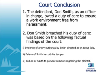 Court Conclusion
1. The defendant, Don Smith, as an officer
in charge, owed a duty of care to ensure
a work environment free from
harassment.
2. Don Smith breached his duty of care:
was based on the following factual
findings of the court:
i) Evidence of angry outbursts by Smith directed at or about Sulz.
ii) Failure of Smith to curb his temper.
iii) Failure of Smith to prevent rumours regarding the plaintiff.
 