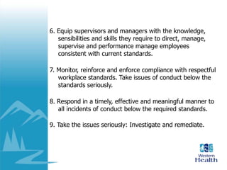 6. Equip supervisors and managers with the knowledge,
sensibilities and skills they require to direct, manage,
supervise and performance manage employees
consistent with current standards.
7. Monitor, reinforce and enforce compliance with respectful
workplace standards. Take issues of conduct below the
standards seriously.
8. Respond in a timely, effective and meaningful manner to
all incidents of conduct below the required standards.
9. Take the issues seriously: Investigate and remediate.
 