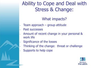 Ability to Cope and Deal with
Stress & Change:
What impacts?
• Team approach – group attitude
• Past successes
• Amount of recent change in your personal &
work life
• Significance of the losses
• Thinking of the change: threat or challenge
• Supports to help cope
 
