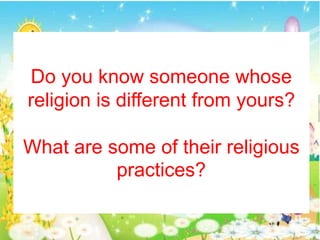 Do you know someone whose
religion is different from yours?
What are some of their religious
practices?
 