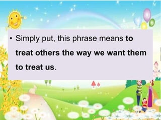 • Simply put, this phrase means to
treat others the way we want them
to treat us.
 