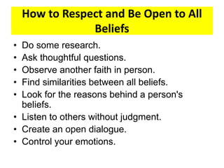 How to Respect and Be Open to All
Beliefs
• Do some research.
• Ask thoughtful questions.
• Observe another faith in person.
• Find similarities between all beliefs.
• Look for the reasons behind a person's
beliefs.
• Listen to others without judgment.
• Create an open dialogue.
• Control your emotions.
 