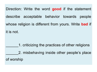 Direction: Write the word good if the statement
describe acceptable behavior towards people
whose religion is different from yours. Write bad if
it is not.
______1. criticizing the practices of other religions
______2. misbehaving inside other people’s place
of worship
 