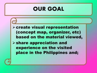 OUR GOAL
create visual representation
(concept map, organizer, etc)
based on the material viewed,
share appreciation and
experience on the visited
place in the Philippines and;
 