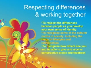 Respecting differences
   & working together
      •To respect the differences
      between people as you develop
      your own sense of identity
      •To recognise some of the cultural
      norms in society, including the
      range of lifestyles and
      relationships
      •To recognise how others see you
      and be able to give and receive
      constructive praise and feedback
 