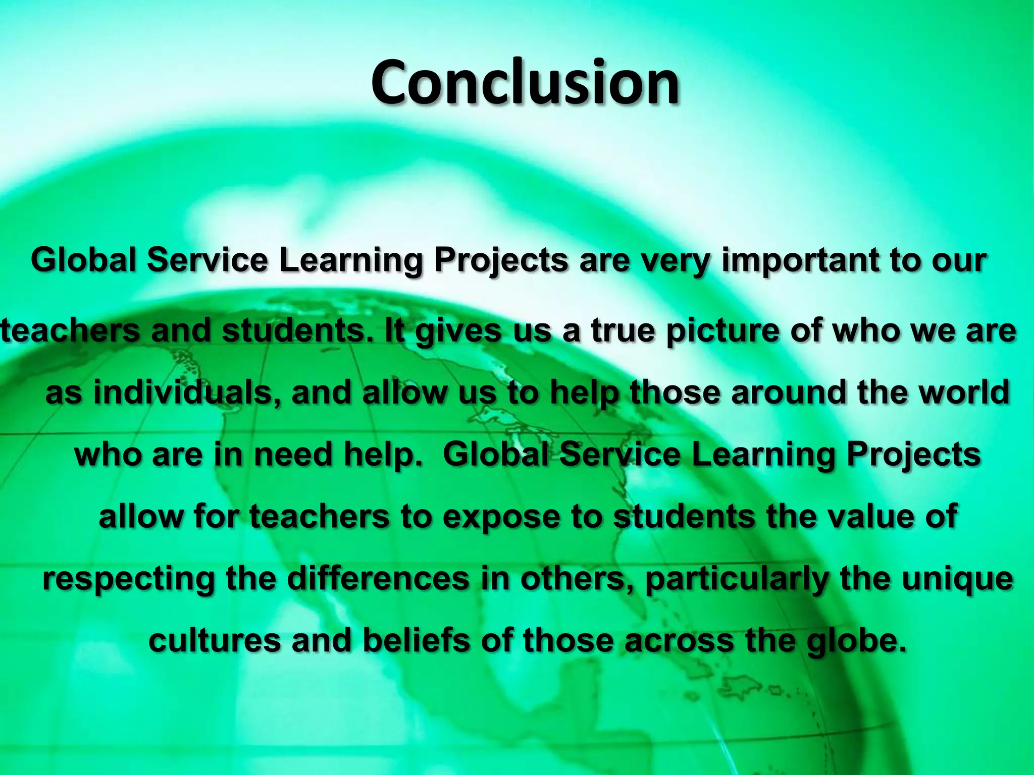 Conclusion

 Global Service Learning Projects are very important to our

teachers and students. It gives us a true picture of who we are
  as individuals, and allow us to help those around the world
    who are in need help. Global Service Learning Projects
      allow for teachers to expose to students the value of
  respecting the differences in others, particularly the unique
         cultures and beliefs of those across the globe.
 
