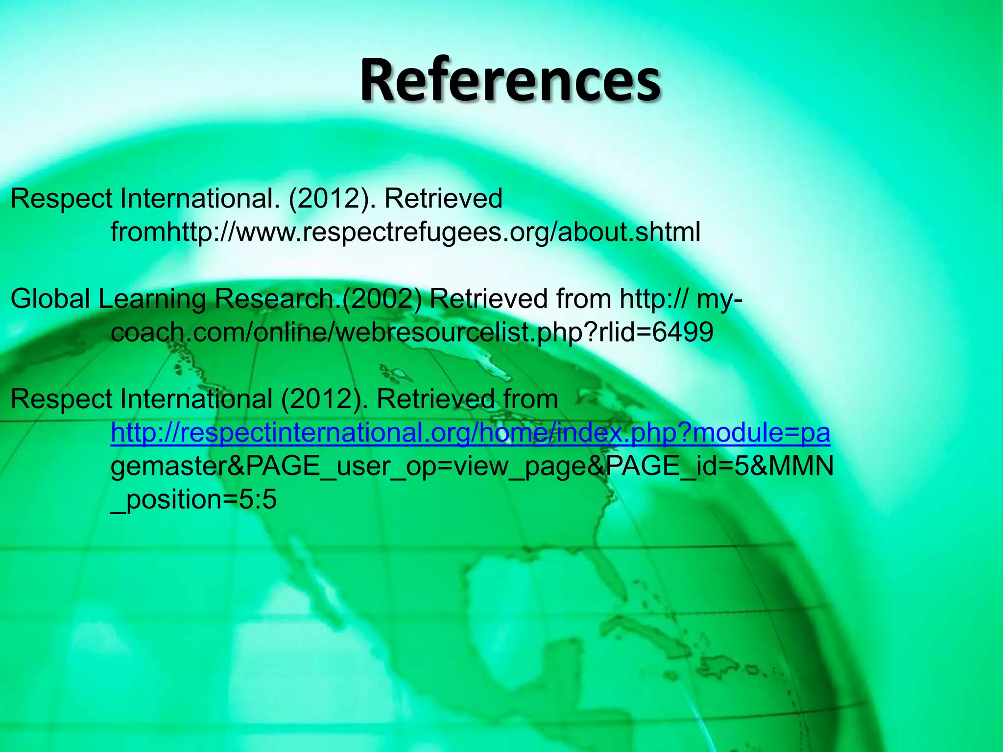 References
Respect International. (2012). Retrieved
       fromhttp://www.respectrefugees.org/about.shtml

Global Learning Research.(2002) Retrieved from http:// my-
        coach.com/online/webresourcelist.php?rlid=6499

Respect International (2012). Retrieved from
       http://respectinternational.org/home/index.php?module=pa
       gemaster&PAGE_user_op=view_page&PAGE_id=5&MMN
       _position=5:5
 