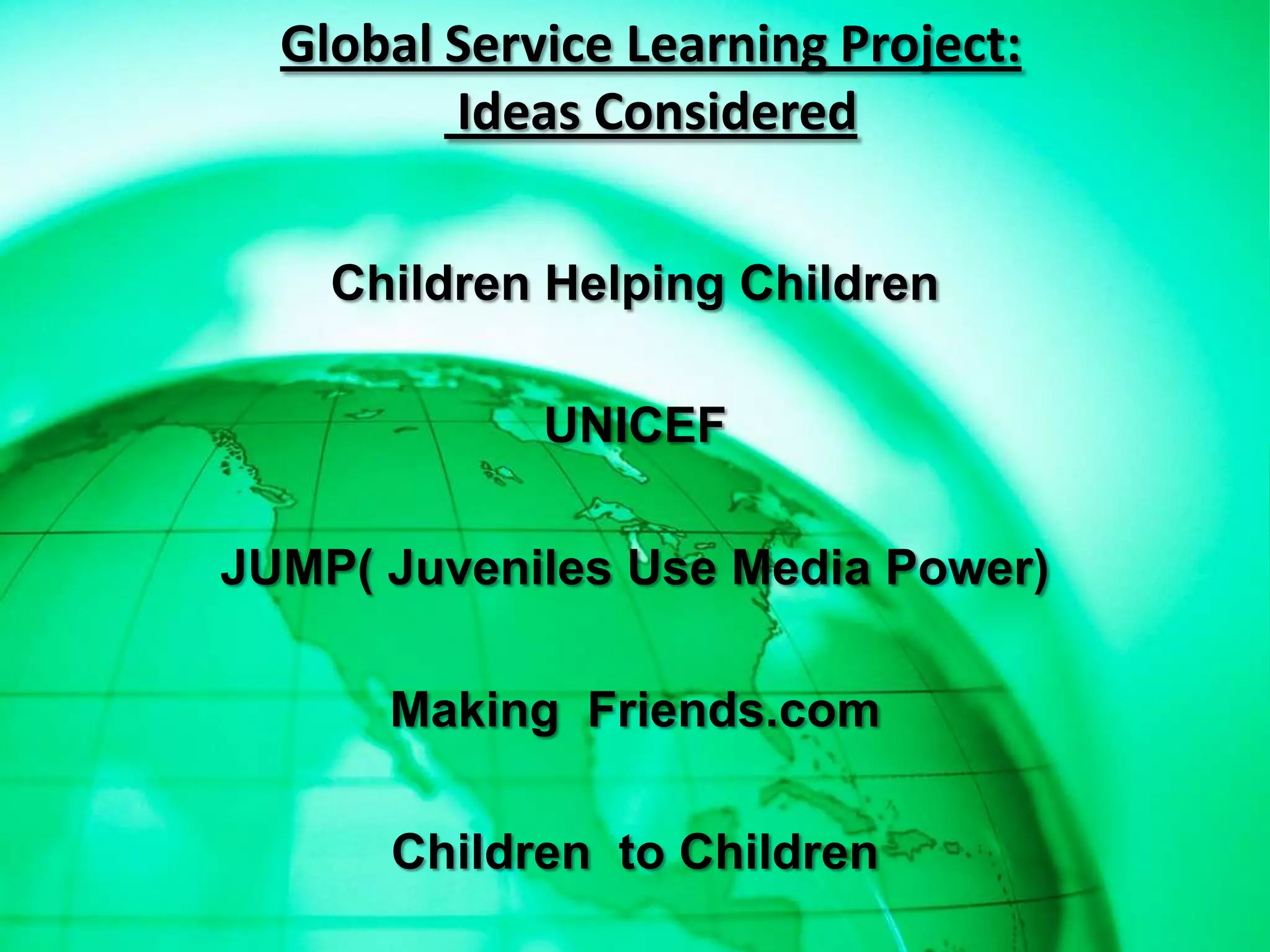 Global Service Learning Project:
         Ideas Considered


    Children Helping Children

             UNICEF

JUMP( Juveniles Use Media Power)

      Making Friends.com

      Children to Children
 