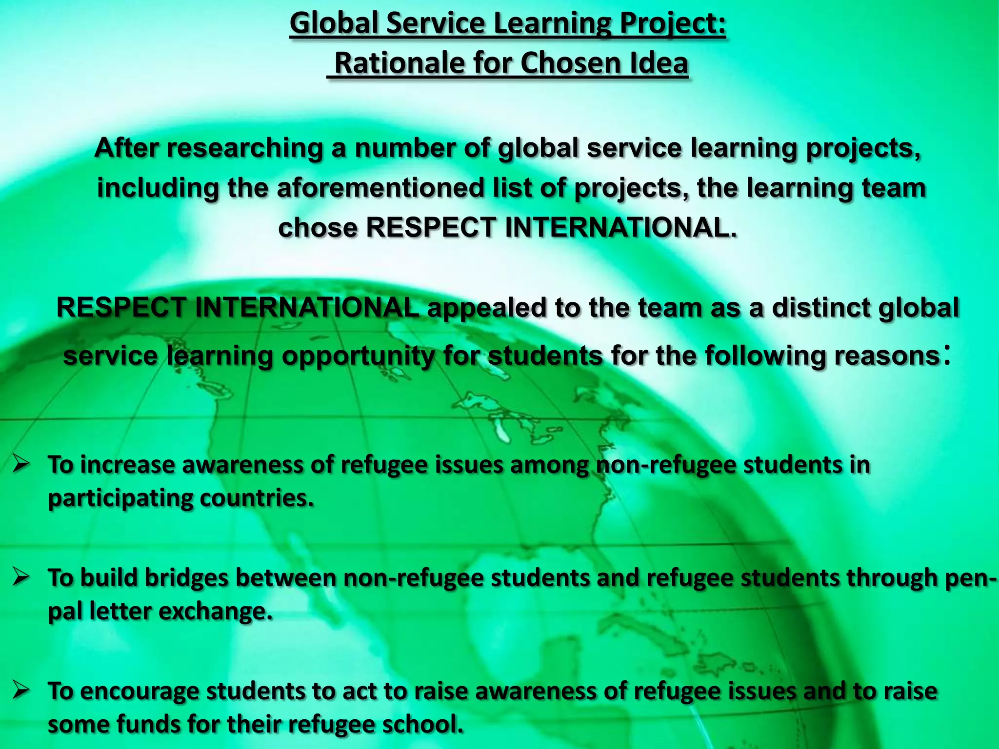 Global Service Learning Project:
                           Rationale for Chosen Idea

       After researching a number of global service learning projects,
       including the aforementioned list of projects, the learning team
                     chose RESPECT INTERNATIONAL.

   RESPECT INTERNATIONAL appealed to the team as a distinct global
    service learning opportunity for students for the following reasons:


 To increase awareness of refugee issues among non-refugee students in
  participating countries.

 To build bridges between non-refugee students and refugee students through pen-
  pal letter exchange.

 To encourage students to act to raise awareness of refugee issues and to raise
  some funds for their refugee school.
 