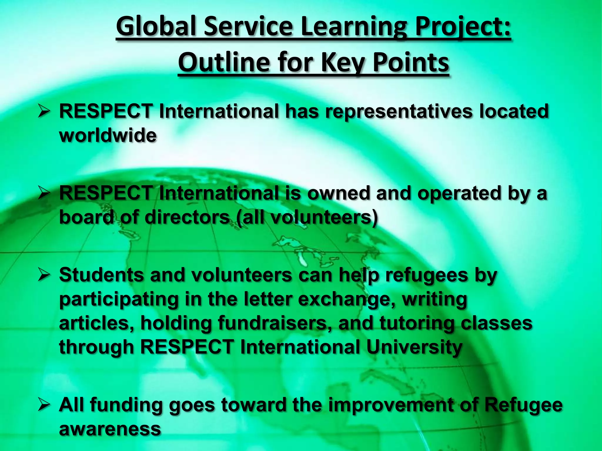 Global Service Learning Project:
            Outline for Key Points
 RESPECT International has representatives located
  worldwide

 RESPECT International is owned and operated by a
  board of directors (all volunteers)

 Students and volunteers can help refugees by
  participating in the letter exchange, writing
  articles, holding fundraisers, and tutoring classes
  through RESPECT International University

 All funding goes toward the improvement of Refugee
  awareness
 