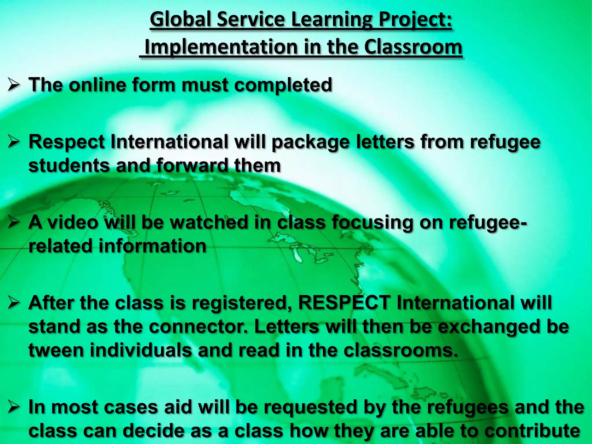 Global Service Learning Project:
              Implementation in the Classroom
 The online form must completed

 Respect International will package letters from refugee
  students and forward them

 A video will be watched in class focusing on refugee-
  related information

 After the class is registered, RESPECT International will
  stand as the connector. Letters will then be exchanged be
  tween individuals and read in the classrooms.

 In most cases aid will be requested by the refugees and the
  class can decide as a class how they are able to contribute
 