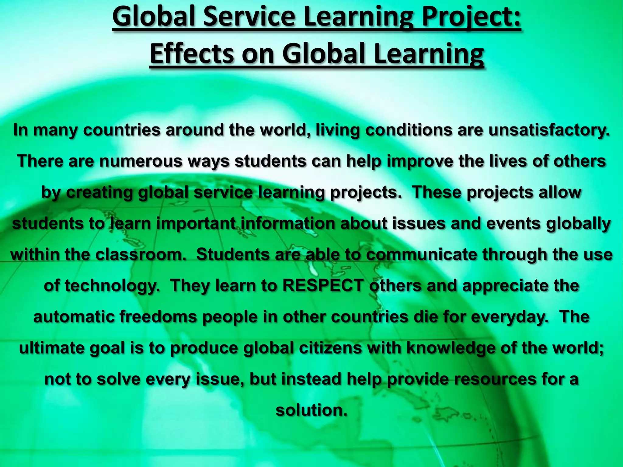 Global Service Learning Project:
               Effects on Global Learning

In many countries around the world, living conditions are unsatisfactory.
There are numerous ways students can help improve the lives of others
   by creating global service learning projects. These projects allow
students to learn important information about issues and events globally
within the classroom. Students are able to communicate through the use
    of technology. They learn to RESPECT others and appreciate the
  automatic freedoms people in other countries die for everyday. The
 ultimate goal is to produce global citizens with knowledge of the world;
    not to solve every issue, but instead help provide resources for a
                                solution.
 