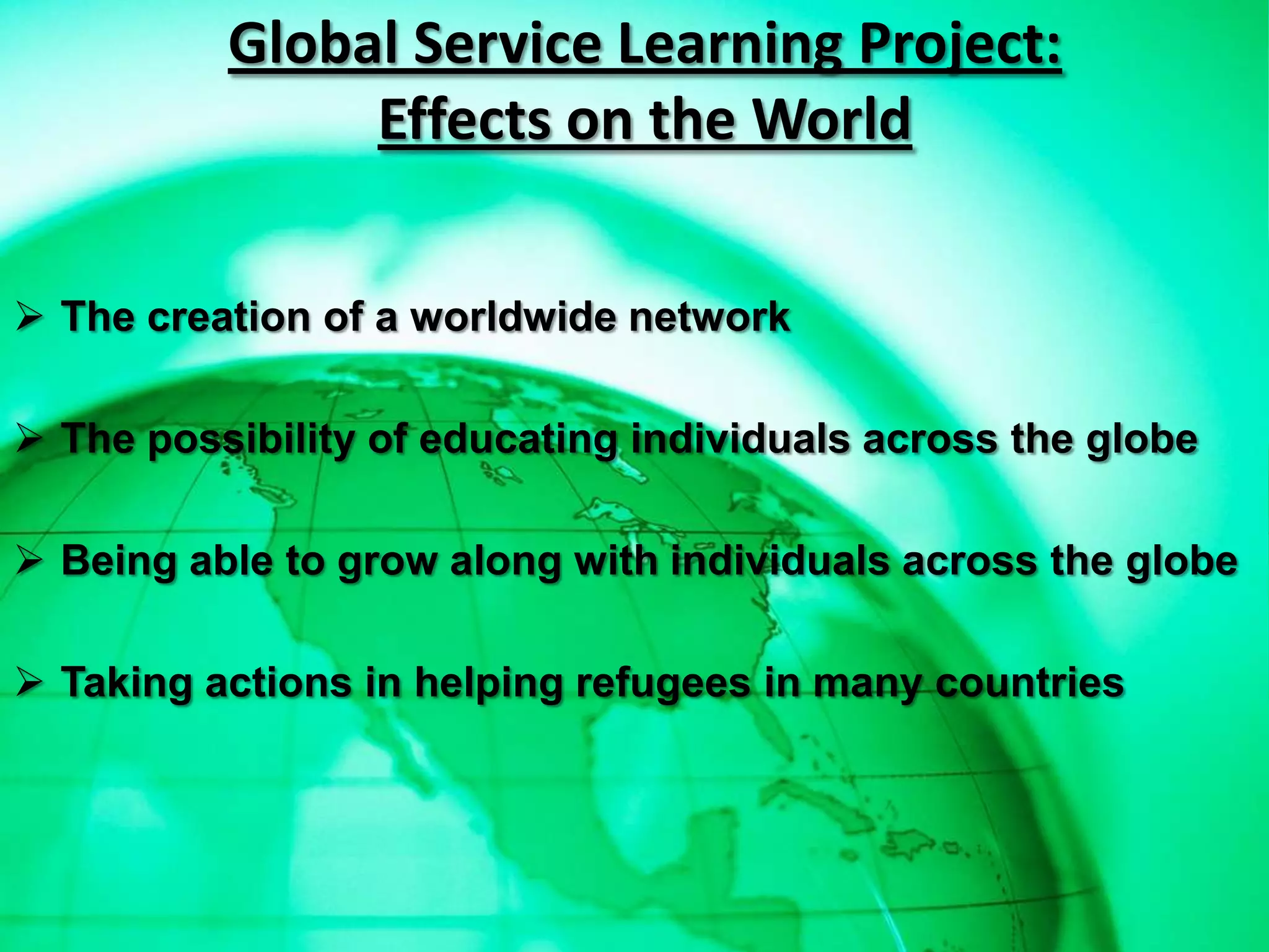 Global Service Learning Project:
               Effects on the World


 The creation of a worldwide network

 The possibility of educating individuals across the globe

 Being able to grow along with individuals across the globe

 Taking actions in helping refugees in many countries
 