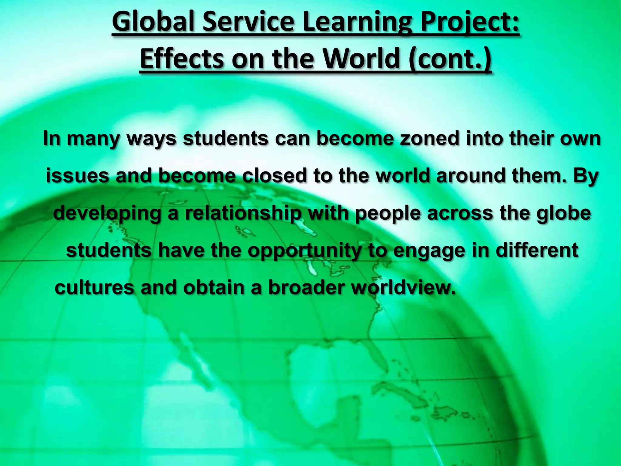 Global Service Learning Project:
        Effects on the World (cont.)

In many ways students can become zoned into their own
issues and become closed to the world around them. By
developing a relationship with people across the globe
  students have the opportunity to engage in different
 cultures and obtain a broader worldview.
 