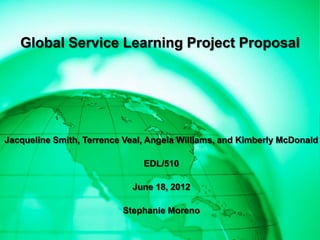 Global Service Learning Project Proposal




Jacqueline Smith, Terrence Veal, Angela Williams, and Kimberly McDonald

                               EDL/510

                            June 18, 2012

                          Stephanie Moreno
 