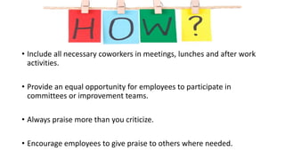 • Include all necessary coworkers in meetings, lunches and after work
activities.
• Provide an equal opportunity for employees to participate in
committees or improvement teams.
• Always praise more than you criticize.
• Encourage employees to give praise to others where needed.
 