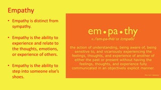 Empathy
• Empathy is distinct from
sympathy.
• Empathy is the ability to
experience and relate to
the thoughts, emotions,
or experience of others.
• Empathy is the ability to
step into someone else’s
shoes.
 