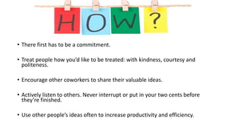 • There first has to be a commitment.
• Treat people how you’d like to be treated: with kindness, courtesy and
politeness.
• Encourage other coworkers to share their valuable ideas.
• Actively listen to others. Never interrupt or put in your two cents before
they’re finished.
• Use other people’s ideas often to increase productivity and efficiency.
 