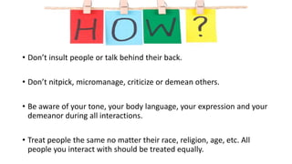 • Don’t insult people or talk behind their back.
• Don’t nitpick, micromanage, criticize or demean others.
• Be aware of your tone, your body language, your expression and your
demeanor during all interactions.
• Treat people the same no matter their race, religion, age, etc. All
people you interact with should be treated equally.
 