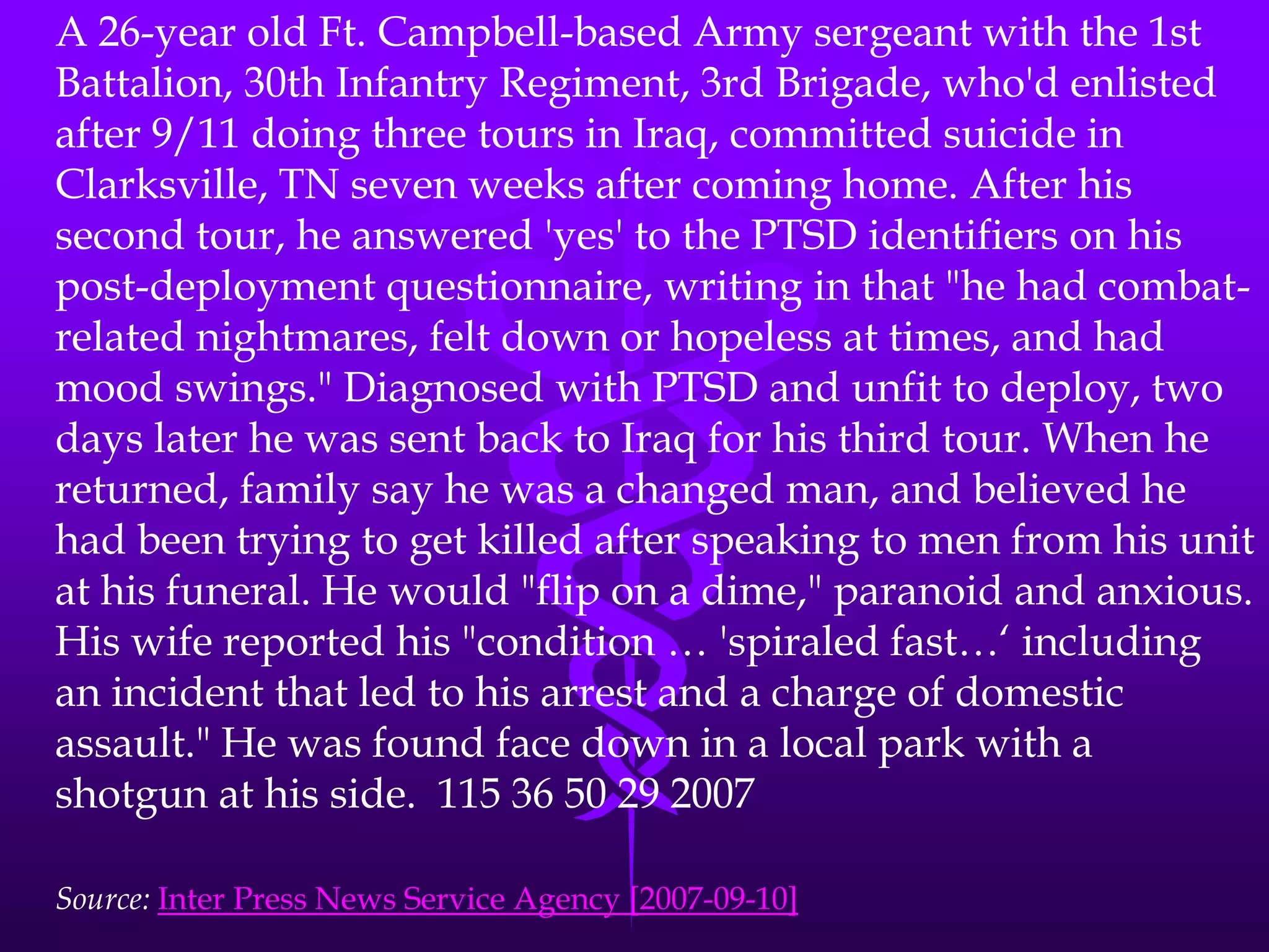 A 26-year old Ft. Campbell-based Army sergeant with the 1st Battalion, 30th Infantry Regiment, 3rd Brigade, who'd enlisted after 9/11 doing three tours in Iraq, committed suicide in Clarksville, TN seven weeks after coming home. After his second tour, he answered 'yes' to the PTSD identifiers on his post-deployment questionnaire, writing in that "he had combat-related nightmares, felt down or hopeless at times, and had mood swings." Diagnosed with PTSD and unfit to deploy, two days later he was sent back to Iraq for his third tour. When he returned, family say he was a changed man, and believed he had been trying to get killed after speaking to men from his unit at his funeral. He would "flip on a dime," paranoid and anxious. His wife reported his "condition … 'spiraled fast…‘ including an incident that led to his arrest and a charge of domestic assault." He was found face down in a local park with a shotgun at his side.  115 36 50 29 2007Source: Inter Press News Service Agency [2007-09-10]