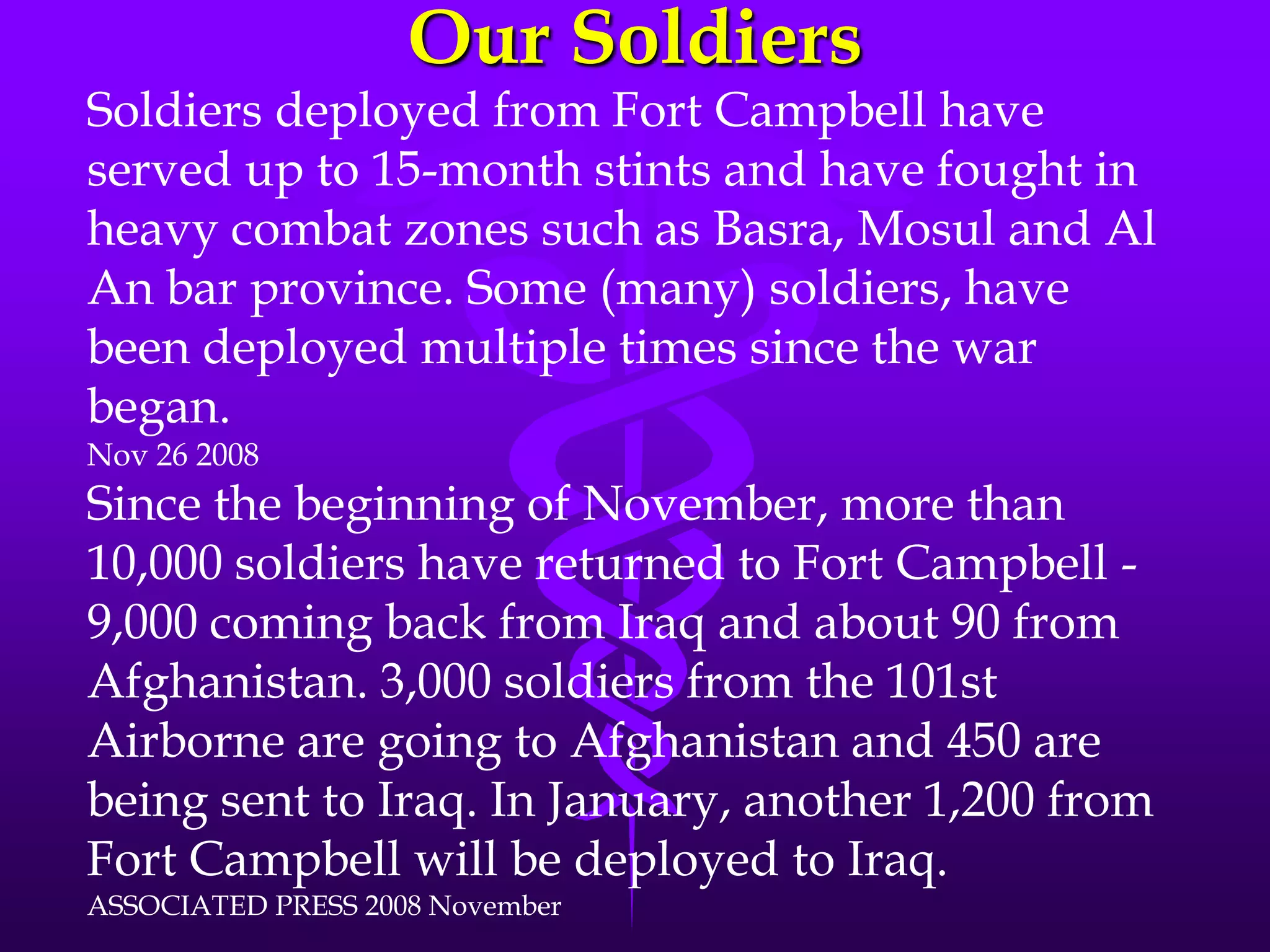 Our SoldiersSoldiers deployed from Fort Campbell have served up to 15-month stints and have fought in heavy combat zones such as Basra, Mosul and Al An bar province. Some (many) soldiers, have been deployed multiple times since the war began. Nov 26 2008Since the beginning of November, more than 10,000 soldiers have returned to Fort Campbell - 9,000 coming back from Iraq and about 90 from Afghanistan. 3,000 soldiers from the 101st Airborne are going to Afghanistan and 450 are being sent to Iraq. In January, another 1,200 from Fort Campbell will be deployed to Iraq. ASSOCIATED PRESS 2008 November