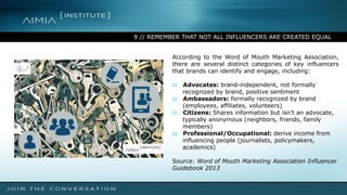 9 // REMEMBER THAT NOT ALL INFLUENCERS ARE CREATED EQUAL
According to the Word of Mouth Marketing Association,
there are several distinct categories of key influencers
that brands can identify and engage, including:
:: Advocates: brand-independent, not formally
recognized by brand, positive sentiment
:: Ambassadors: formally recognized by brand
(employees, affiliates, volunteers)
:: Citizens: Shares information but isn’t an advocate,
typically anonymous (neighbors, friends, family
members)
:: Professional/Occupational: derive income from
influencing people (journalists, policymakers,
academics)
Source: Word of Mouth Marketing Association Influencer
Guidebook 2013
 