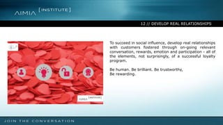 12 // DEVELOP REAL RELATIONSHIPS
To succeed in social influence, develop real relationships
with customers fostered through on-going relevant
conversation, rewards, emotion and participation - all of
the elements, not surprisingly, of a successful loyalty
program.
Be human. Be brilliant. Be trustworthy,
Be rewarding.
 