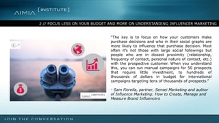 2 // FOCUS LESS ON YOUR BUDGET AND MORE ON UNDERSTANDING INFLUENCER MARKETING
“The key is to focus on how your customers make
purchase decisions and who in their social graphs are
more likely to influence that purchase decision. Most
often it’s not those with large social followings but
people who are in closest proximity (relationship,
frequency of contact, personal nature of contact, etc.)
with the prospective customer. When you understand
this, you can run manual campaigns for 50 prospects
that require little investment, to hundreds of
thousands of dollars in budget for international
campaigns targeting tens of thousands of prospects.”
- Sam Fiorella, partner, Sensei Marketing and author
of Influence Marketing: How to Create, Manage and
Measure Brand Influencers
 