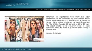4 // DON’T FORGET THE PEER SPHERE OF INFLUENCE AMONG MILLENNIALS
Millennials are significantly more likely than older
generations to be influenced by their friends’ social
media posts about products and services. According to
January 2014 polling conducted by Harris Interactive
for The Webby Awards, 68 percent of 18-to-34-year-
old social media users surveyed were at least
somewhat likely to make a purchase after seeing a
friend’s post.
Source: E-Marketer
 