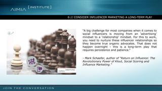 6 // CONSIDER INFLUENCER MARKETING A LONG-TERM PLAY
“A big challenge for most companies when it comes to
social influencers is moving from an ‘advertising’
mindset to a ‘relationship’ mindset. For this to work,
you need to nurture these influencer relationships so
they become true organic advocates. That does not
happen overnight - this is a long-term play that
requires persistence and patience.”
- Mark Schaefer, author of “Return on Influence: The
Revolutionary Power of Klout, Social Scoring and
Influence Marketing.”
 