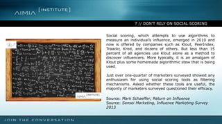 7 // DON’T RELY ON SOCIAL SCORING
Social scoring, which attempts to use algorithms to
measure an individual’s influence, emerged in 2010 and
now is offered by companies such as Klout, PeerIndex,
Traackr, Kred, and dozens of others. But less than 15
percent of all agencies use Klout alone as a method to
discover influencers. More typically, it is an amalgam of
Klout plus some homemade algorithmic stew that is being
used.
Just over one-quarter of marketers surveyed showed any
enthusiasm for using social scoring tools as filtering
mechanisms. Asked whether these tools are useful, the
majority of marketers surveyed questioned their efficacy.
Source: Mark Schaeffer, Return on Influence
Source: Sensei Marketing, Influence Marketing Survey
2013
 