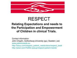 RESPECT
Relating Expectations and needs to
the Participation and Empowerment
    of Children in clinical Trials.

Contact information:
John Chaplin, Gothenburg University (gu), Sweden (.se)
www.patientneeds.eu
http://issuu.com/respect_patient_needs/docs/respect_book
http://prezi.com/7e50lx-qoeup/respect-patient-needs/
 